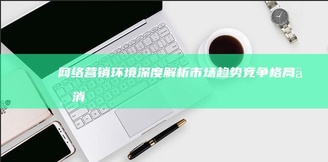 网络营销环境深度解析：市场趋势、竞争格局与消费者行为洞察