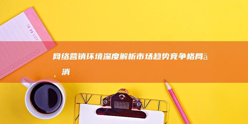 网络营销环境深度解析：市场趋势、竞争格局与消费者行为洞察